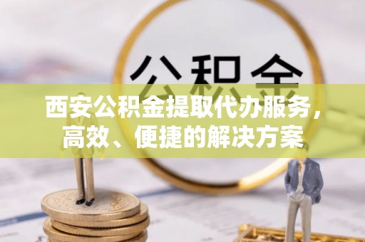 金口河西安公积金提取代办服务，高效、便捷的解决方案